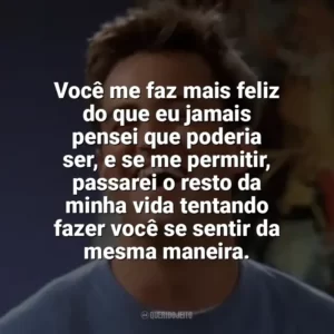 Você me faz mais feliz do que eu jamais pensei que poderia ser, e se me permitir, passarei o resto da minha vida tentando fazer você se sentir da mesma maneira. Chandler Bing