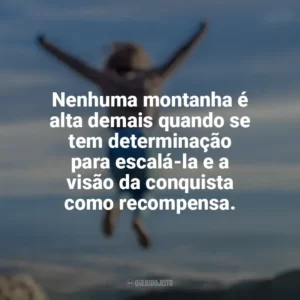 Nenhuma montanha é alta demais quando se tem determinação para escalá-la e a visão da conquista como recompensa. Conquista e Determinação