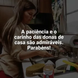 A paciência e o carinho das donas de casa são admiráveis. Parabéns! Dia da Dona de Casa