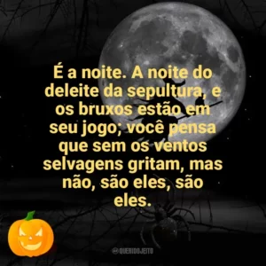 É a noite. A noite do deleite da sepultura, e os bruxos estão em seu jogo; você pensa que sem os ventos selvagens gritam, mas não, são eles, são eles. Dia das Bruxas