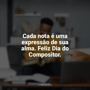 Cada nota é uma expressão de sua alma. Feliz Dia do Compositor. Dia do Compositor