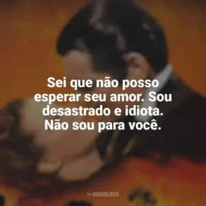 Sei que não posso esperar seu amor. Sou desastrado e idiota. Não sou para você. E o Vento Levou (Filme)