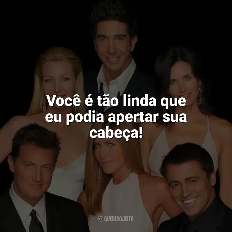 Frase marcante da série Friends: Você é tão linda que eu podia apertar sua cabeça!