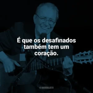 É que os desafinados também tem um coração. João Gilberto