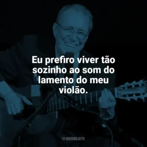 Eu prefiro viver tão sozinho ao som do lamento do meu violão. João Gilberto