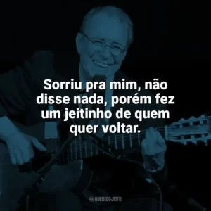 Sorriu pra mim, não disse nada, porém fez um jeitinho de quem quer voltar. João Gilberto