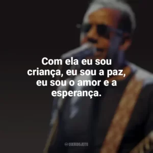 Com ela eu sou criança, eu sou a paz, eu sou o amor e a esperança. Jorge Ben Jor