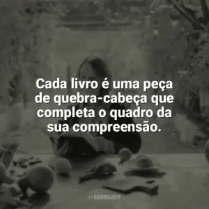 Cada livro é uma peça de quebra-cabeça que completa o quadro da sua compreensão. Leitura