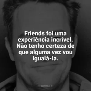 Friends foi uma experiência incrível. Não tenho certeza de que alguma vez vou igualá-la. Matthew Perry