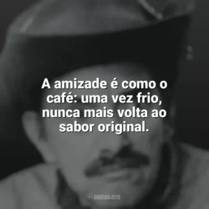 A amizade é como o café: uma vez frio, nunca mais volta ao sabor original. Mazzaropi