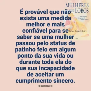 É provável que não exista uma medida melhor e mais confiável para se saber se uma mulher passou pelo status de patinho feio em algum ponto da sua vida ou durante toda ela do que sua incapacidade de aceitar um cumprimento sincero. Mulheres que Correm com os Lobos (Livro)