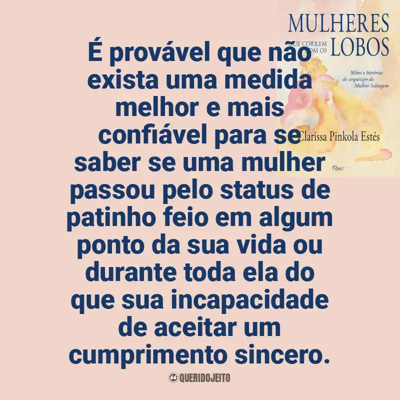 Frases de Mulheres que Correm com os Lobos livro: É provável que não exista uma medida melhor e mais confiável para se saber se uma mulher passou pelo status de patinho feio em algum ponto da sua vida ou durante toda ela do que sua incapacidade de aceitar um cumprimento sincero.