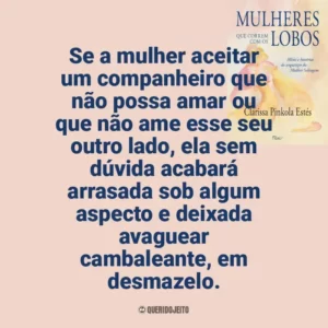Se a mulher aceitar um companheiro que não possa amar ou que não ame esse seu outro lado, ela sem dúvida acabará arrasada sob algum aspecto e deixada avaguear cambaleante, em desmazelo. Mulheres que Correm com os Lobos (Livro)