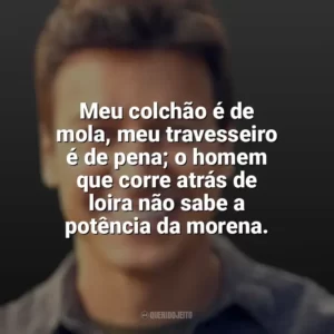 Meu colchão é de mola, meu travesseiro é de pena; o homem que corre atrás de loira não sabe a potência da morena. Rodrigo Faro