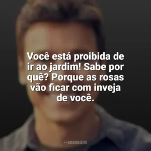 Você está proibida de ir ao jardim! Sabe por quê? Porque as rosas vão ficar com inveja de você. Rodrigo Faro