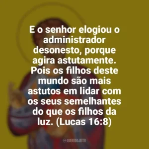 E o senhor elogiou o administrador desonesto, porque agira astutamente. Pois os filhos deste mundo são mais astutos em lidar com os seus semelhantes do que os filhos da luz. (Lucas 16:8) São Lucas