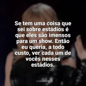 Se tem uma coisa que sei sobre estádios é que eles são imensos para um show. Então eu queria, a todo custo, ver cada um de vocês nesses estádios. Taylor Swift: Reputation Stadium Tour (Filme)