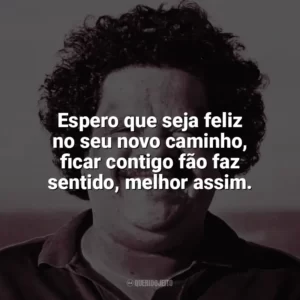 Espero que seja feliz no seu novo caminho, ficar contigo fão faz sentido, melhor assim. Tim Maia
