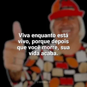 Viva enquanto está vivo, porque depois que você morre, sua vida acaba. Tiririca