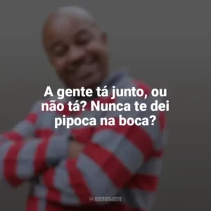 A gente tá junto, ou não tá? Nunca te dei pipoca na boca? Toninho Tornado