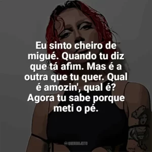 Eu sinto cheiro de migué. Quando tu diz que tá afim. Mas é a outra que tu quer. Qual é amozin’, qual é? Agora tu sabe porque meti o pé. PRISCILLA