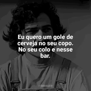 Eu quero um gole de cerveja no seu copo. No seu colo e nesse bar. Belchior
