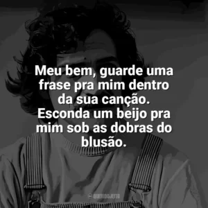 Meu bem, guarde uma frase pra mim dentro da sua canção. Esconda um beijo pra mim sob as dobras do blusão. Belchior