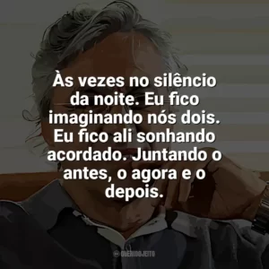 Às vezes no silêncio da noite. Eu fico imaginando nós dois. Eu fico ali sonhando acordado. Juntando o antes, o agora e o depois. Caetano Veloso