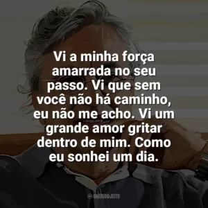 Vi a minha força amarrada no seu passo. Vi que sem você não há caminho, eu não me acho. Vi um grande amor gritar dentro de mim. Como eu sonhei um dia. Caetano Veloso