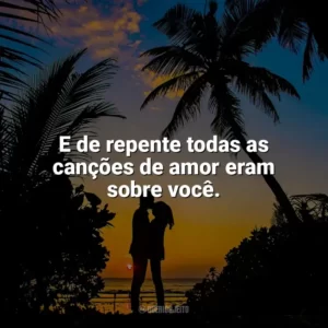 E de repente todas as canções de amor eram sobre você. Carinho