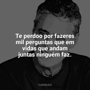 Te perdoo por fazeres mil perguntas que em vidas que andam juntas ninguém faz. Chico Buarque