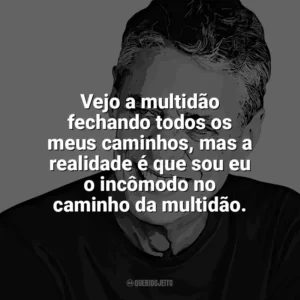 Vejo a multidão fechando todos os meus caminhos, mas a realidade é que sou eu o incômodo no caminho da multidão. Chico Buarque