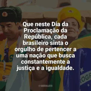 Que neste Dia da Proclamação da República, cada brasileiro sinta o orgulho de pertencer a uma nação que busca constantemente a justiça e a igualdade. Dia da Proclamação da República