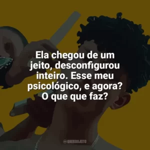 Ela chegou de um jeito, desconfigurou inteiro. Esse meu psicológico, e agora? O que que faz? Grego
