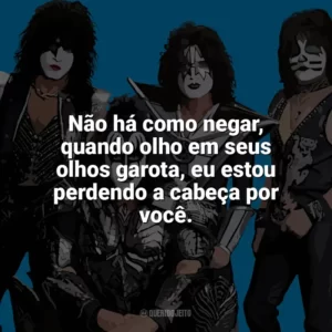Não há como negar, quando olho em seus olhos garota, eu estou perdendo a cabeça por você. Kiss