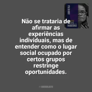 Não se trataria de afirmar as experiências individuais, mas de entender como o lugar social ocupado por certos grupos restringe oportunidades. Lugar de Fala (Livro)