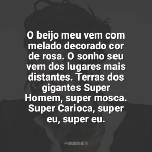 O beijo meu vem com melado decorado cor de rosa. O sonho seu vem dos lugares mais distantes. Terras dos gigantes Super Homem, super mosca. Super Carioca, super eu, super eu. Luiz Melodia