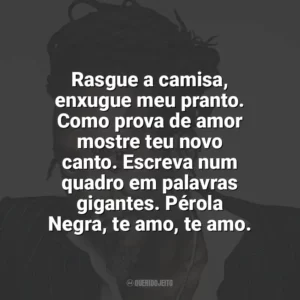 Rasgue a camisa, enxugue meu pranto. Como prova de amor mostre teu novo canto. Escreva num quadro em palavras gigantes. Pérola Negra, te amo, te amo. Luiz Melodia