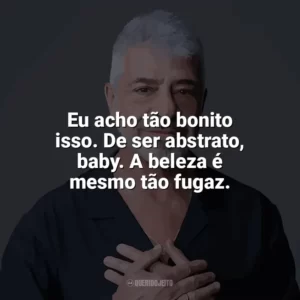 Eu acho tão bonito isso. De ser abstrato, baby. A beleza é mesmo tão fugaz. Lulu Santos