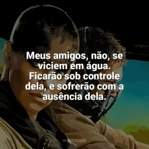 Meus amigos, não, se viciem em água. Ficarão sob controle dela, e sofrerão com a ausência dela. Mad Max: Estrada da Fúria (Filme)