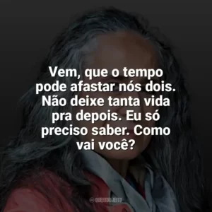 Vem, que o tempo pode afastar nós dois. Não deixe tanta vida pra depois. Eu só preciso saber. Como vai você? Maria Bethânia