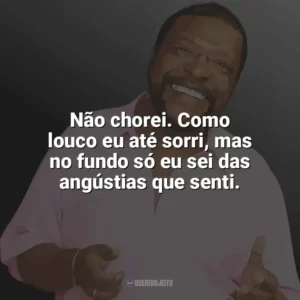 Não chorei. Como louco eu até sorri, mas no fundo só eu sei das angústias que senti. Martinho da Vila