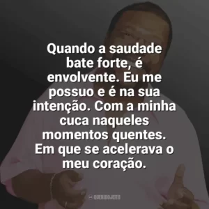 Quando a saudade bate forte, é envolvente. Eu me possuo e é na sua intenção. Com a minha cuca naqueles momentos quentes. Em que se acelerava o meu coração. Martinho da Vila