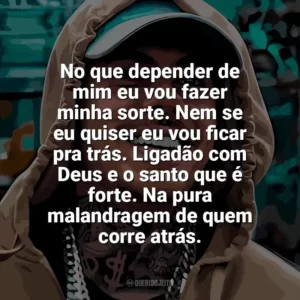 No que depender de mim eu vou fazer minha sorte. Nem se eu quiser eu vou ficar pra trás. Ligadão com Deus e o santo que é forte. Na pura malandragem de quem corre atrás. MC Kako