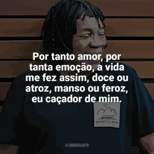 Por tanto amor, por tanta emoção, a vida me fez assim, doce ou atroz, manso ou feroz, eu caçador de mim. Milton Nascimento