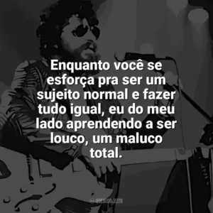 Enquanto você se esforça pra ser um sujeito normal e fazer tudo igual, eu do meu lado aprendendo a ser louco, um maluco total. Raul Seixas