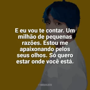 E eu vou te contar. Um milhão de pequenas razões. Estou me apaixonando pelos seus olhos. Só quero estar onde você está. Taehyung (V do BTS)