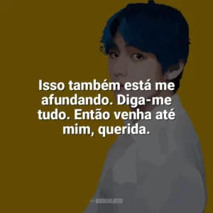 Isso também está me afundando. Diga-me tudo. Então venha até mim, querida. Taehyung (V do BTS)