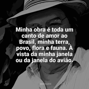 Minha obra é toda um canto de amor ao Brasil, minha terra, povo, flora e fauna. À vista da minha janela ou da janela do avião. Tom Jobim