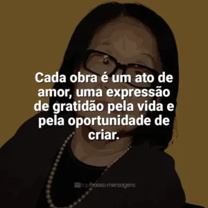 Cada obra é um ato de amor, uma expressão de gratidão pela vida e pela oportunidade de criar. Tomie Ohtake